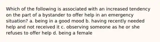 Which of the following is associated with an increased tendency on the part of a bystander to offer help in an emergency situation? a. being in a good mood b. having recently needed help and not received it c. observing someone as he or she refuses to offer help d. being a female