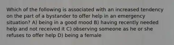 Which of the following is associated with an increased tendency on the part of a bystander to offer help in an emergency situation? A) being in a good mood B) having recently needed help and not received it C) observing someone as he or she refuses to offer help D) being a female