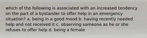 which of the following is associated with an increased tendency on the part of a bystander to offer help in an emergency situation? a. being in a good mood b. having recently needed help and not received it c. observing someone as he or she refuses to offer help d. being a female