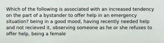 Which of the following is associated with an increased tendency on the part of a bystander to offer help in an emergency situation? being in a good mood, having recently needed help and not recieved it, observing someone as he or she refuses to offer help, being a female