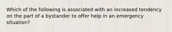 Which of the following is associated with an increased tendency on the part of a bystander to offer help in an emergency situation?