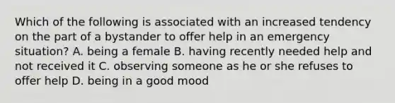 Which of the following is associated with an increased tendency on the part of a bystander to offer help in an emergency situation? A. being a female B. having recently needed help and not received it C. observing someone as he or she refuses to offer help D. being in a good mood