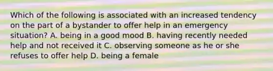 Which of the following is associated with an increased tendency on the part of a bystander to offer help in an emergency situation? A. being in a good mood B. having recently needed help and not received it C. observing someone as he or she refuses to offer help D. being a female