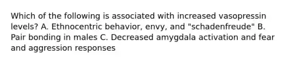 Which of the following is associated with increased vasopressin levels? A. Ethnocentric behavior, envy, and "schadenfreude" B. Pair bonding in males C. Decreased amygdala activation and fear and aggression responses