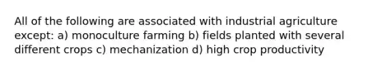 All of the following are associated with industrial agriculture except: a) monoculture farming b) fields planted with several different crops c) mechanization d) high crop productivity