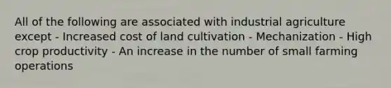 All of the following are associated with industrial agriculture except - Increased cost of land cultivation - Mechanization - High crop productivity - An increase in the number of small farming operations