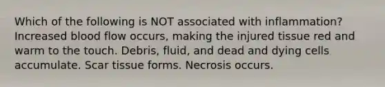 Which of the following is NOT associated with inflammation? Increased blood flow occurs, making the injured tissue red and warm to the touch. Debris, fluid, and dead and dying cells accumulate. Scar tissue forms. Necrosis occurs.