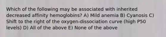 Which of the following may be associated with inherited decreased affinity hemoglobins? A) Mild anemia B) Cyanosis C) Shift to the right of the oxygen-dissociation curve (high P50 levels) D) All of the above E) None of the above