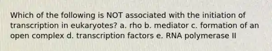 Which of the following is NOT associated with the initiation of transcription in eukaryotes? a. rho b. mediator c. formation of an open complex d. transcription factors e. RNA polymerase II