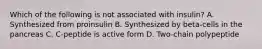 Which of the following is not associated with insulin? A. Synthesized from proinsulin B. Synthesized by beta-cells in the pancreas C. C-peptide is active form D. Two-chain polypeptide