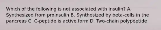 Which of the following is not associated with insulin? A. Synthesized from proinsulin B. Synthesized by beta-cells in the pancreas C. C-peptide is active form D. Two-chain polypeptide