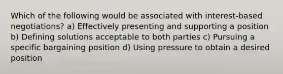 Which of the following would be associated with interest-based negotiations? a) Effectively presenting and supporting a position b) Defining solutions acceptable to both parties c) Pursuing a specific bargaining position d) Using pressure to obtain a desired position