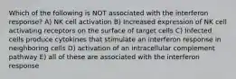 Which of the following is NOT associated with the interferon response? A) NK cell activation B) Increased expression of NK cell activating receptors on the surface of target cells C) Infected cells produce cytokines that stimulate an interferon response in neighboring cells D) activation of an intracellular complement pathway E) all of these are associated with the interferon response