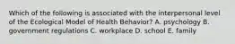 Which of the following is associated with the interpersonal level of the Ecological Model of Health Behavior? A. psychology B. government regulations C. workplace D. school E. family