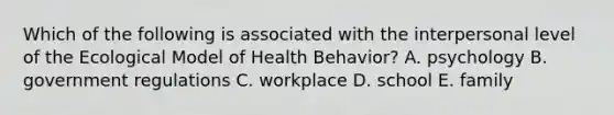 Which of the following is associated with the interpersonal level of the Ecological Model of Health Behavior? A. psychology B. government regulations C. workplace D. school E. family