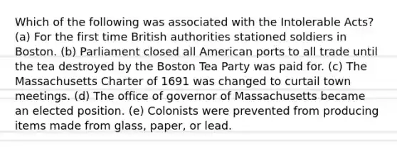 Which of the following was associated with the Intolerable Acts? (a) For the first time British authorities stationed soldiers in Boston. (b) Parliament closed all American ports to all trade until the tea destroyed by the Boston Tea Party was paid for. (c) The Massachusetts Charter of 1691 was changed to curtail town meetings. (d) The office of governor of Massachusetts became an elected position. (e) Colonists were prevented from producing items made from glass, paper, or lead.