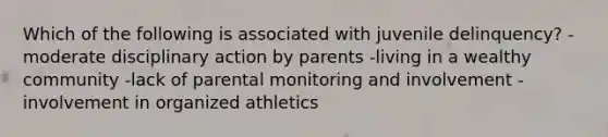 Which of the following is associated with juvenile delinquency? -moderate disciplinary action by parents -living in a wealthy community -lack of parental monitoring and involvement -involvement in organized athletics