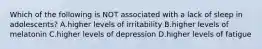 Which of the following is NOT associated with a lack of sleep in adolescents? A.higher levels of irritability B.higher levels of melatonin C.higher levels of depression D.higher levels of fatigue