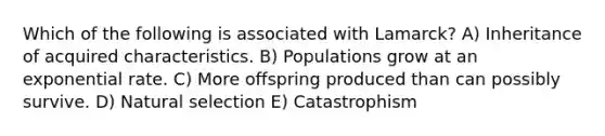 Which of the following is associated with Lamarck? A) Inheritance of acquired characteristics. B) Populations grow at an exponential rate. C) More offspring produced than can possibly survive. D) Natural selection E) Catastrophism