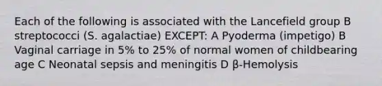 Each of the following is associated with the Lancefield group B streptococci (S. agalactiae) EXCEPT: A Pyoderma (impetigo) B Vaginal carriage in 5% to 25% of normal women of childbearing age C Neonatal sepsis and meningitis D β-Hemolysis