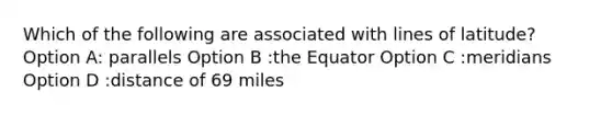 Which of the following are associated with lines of latitude? Option A: parallels Option B :the Equator Option C :meridians Option D :distance of 69 miles