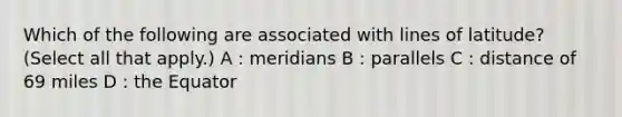 Which of the following are associated with lines of latitude? (Select all that apply.) A : meridians B : parallels C : distance of 69 miles D : the Equator