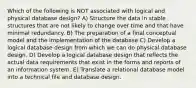 Which of the following is NOT associated with logical and physical database design? A) Structure the data in stable structures that are not likely to change over time and that have minimal redundancy. B) The preparation of a final conceptual model and the implementation of the database C) Develop a logical database design from which we can do physical database design. D) Develop a logical database design that reflects the actual data requirements that exist in the forms and reports of an information system. E) Translate a relational database model into a technical file and database design.