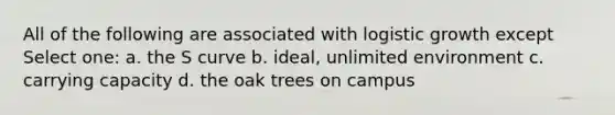 All of the following are associated with logistic growth except Select one: a. the S curve b. ideal, unlimited environment c. carrying capacity d. the oak trees on campus