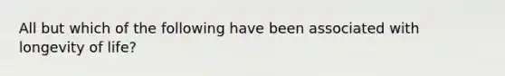 All but which of the following have been associated with longevity of life?