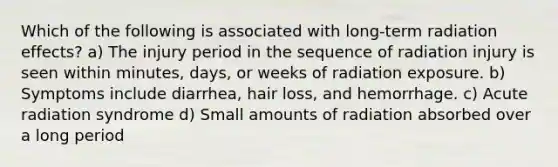 Which of the following is associated with long-term radiation effects? a) The injury period in the sequence of radiation injury is seen within minutes, days, or weeks of radiation exposure. b) Symptoms include diarrhea, hair loss, and hemorrhage. c) Acute radiation syndrome d) Small amounts of radiation absorbed over a long period