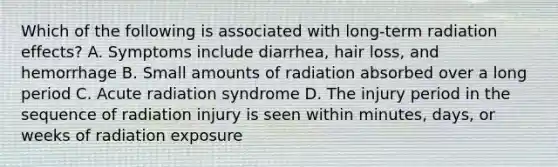 Which of the following is associated with long-term radiation effects? A. Symptoms include diarrhea, hair loss, and hemorrhage B. Small amounts of radiation absorbed over a long period C. Acute radiation syndrome D. The injury period in the sequence of radiation injury is seen within minutes, days, or weeks of radiation exposure