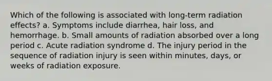 Which of the following is associated with long-term radiation effects? a. Symptoms include diarrhea, hair loss, and hemorrhage. b. Small amounts of radiation absorbed over a long period c. Acute radiation syndrome d. The injury period in the sequence of radiation injury is seen within minutes, days, or weeks of radiation exposure.