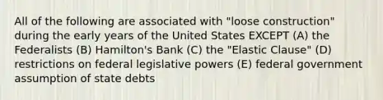 All of the following are associated with "loose construction" during the early years of the United States EXCEPT (A) the Federalists (B) Hamilton's Bank (C) the "Elastic Clause" (D) restrictions on federal legislative powers (E) federal government assumption of state debts