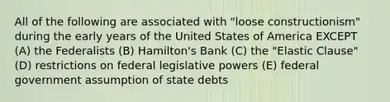 All of the following are associated with "loose constructionism" during the early years of the United States of America EXCEPT (A) the Federalists (B) Hamilton's Bank (C) the "Elastic Clause" (D) restrictions on federal legislative powers (E) federal government assumption of state debts