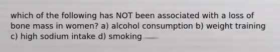 which of the following has NOT been associated with a loss of bone mass in women? a) alcohol consumption b) weight training c) high sodium intake d) smoking