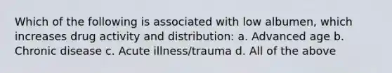 Which of the following is associated with low albumen, which increases drug activity and distribution: a. Advanced age b. Chronic disease c. Acute illness/trauma d. All of the above