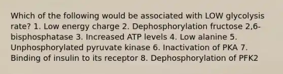 Which of the following would be associated with LOW glycolysis rate? 1. Low energy charge 2. Dephosphorylation fructose 2,6-bisphosphatase 3. Increased ATP levels 4. Low alanine 5. Unphosphorylated pyruvate kinase 6. Inactivation of PKA 7. Binding of insulin to its receptor 8. Dephosphorylation of PFK2