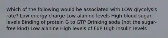 Which of the following would be associated with LOW glycolysis rate? Low energy charge Low alanine levels High blood sugar levels Binding of protein G to GTP Drinking soda (not the sugar-free kind) Low alanine High levels of F6P High insulin levels