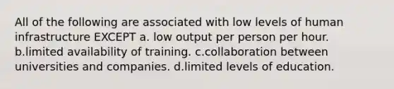 All of the following are associated with low levels of human infrastructure EXCEPT a. low output per person per hour. b.limited availability of training. c.collaboration between universities and companies. d.limited levels of education.