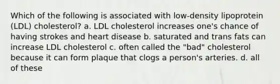 Which of the following is associated with low-density lipoprotein (LDL) cholesterol? a. LDL cholesterol increases one's chance of having strokes and heart disease b. saturated and trans fats can increase LDL cholesterol c. often called the "bad" cholesterol because it can form plaque that clogs a person's arteries. d. all of these