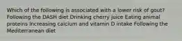 Which of the following is associated with a lower risk of gout? Following the DASH diet Drinking cherry juice Eating animal proteins Increasing calcium and vitamin D intake Following the Mediterranean diet