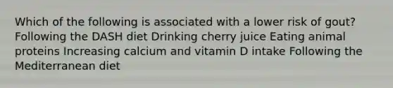 Which of the following is associated with a lower risk of gout? Following the DASH diet Drinking cherry juice Eating animal proteins Increasing calcium and vitamin D intake Following the Mediterranean diet