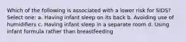 Which of the following is associated with a lower risk for SIDS? Select one: a. Having infant sleep on its back b. Avoiding use of humidifiers c. Having infant sleep in a separate room d. Using infant formula rather than breastfeeding