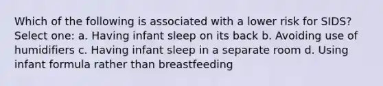 Which of the following is associated with a lower risk for SIDS? Select one: a. Having infant sleep on its back b. Avoiding use of humidifiers c. Having infant sleep in a separate room d. Using infant formula rather than breastfeeding