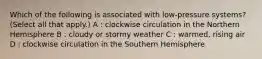 Which of the following is associated with low-pressure systems? (Select all that apply.) A : clockwise circulation in the Northern Hemisphere B : cloudy or stormy weather C : warmed, rising air D : clockwise circulation in the Southern Hemisphere