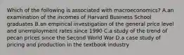 Which of the following is associated with macroeconomics? A.an examination of the incomes of Harvard Business School graduates B.an empirical investigation of the general price level and unemployment rates since 1990 C.a study of the trend of pecan prices since the Second World War D.a case study of pricing and production in the textbook industry