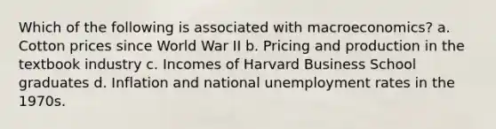 Which of the following is associated with macroeconomics? a. Cotton prices since World War II b. Pricing and production in the textbook industry c. Incomes of Harvard Business School graduates d. Inflation and national <a href='https://www.questionai.com/knowledge/kh7PJ5HsOk-unemployment-rate' class='anchor-knowledge'>unemployment rate</a>s in the 1970s.