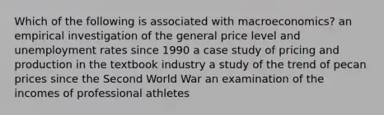 Which of the following is associated with macroeconomics? an empirical investigation of the general price level and unemployment rates since 1990 a case study of pricing and production in the textbook industry a study of the trend of pecan prices since the Second World War an examination of the incomes of professional athletes