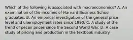 Which of the following is associated with macroeconomics? A. An examination of the incomes of Harvard Business School graduates. B. An empirical investigation of the general price level and unemployment rates since 1990. C. A study of the trend of pecan prices since the Second World War. D. A case study of pricing and production in the textbook industry.