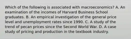 Which of the following is associated with macroeconomics? A. An examination of the incomes of Harvard Business School graduates. B. An empirical investigation of the general price level and unemployment rates since 1990. C. A study of the trend of pecan prices since the Second World War. D. A case study of pricing and production in the textbook industry.